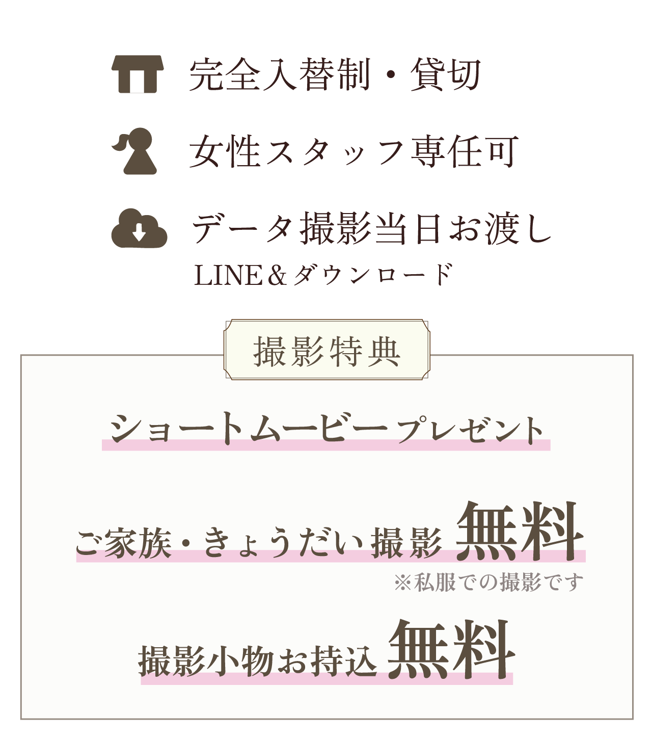 完全入替制・貸切、女性スタッフ専任可、データ撮影当日お渡し（LINE＆ダウンロード）。撮影特典として、ショートムービープレゼント、ご家族・きょうだい撮影無料（※私服での撮影です）、撮影小物お持込無料
